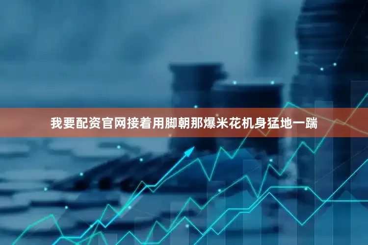 我要配资官网接着用脚朝那爆米花机身猛地一踹