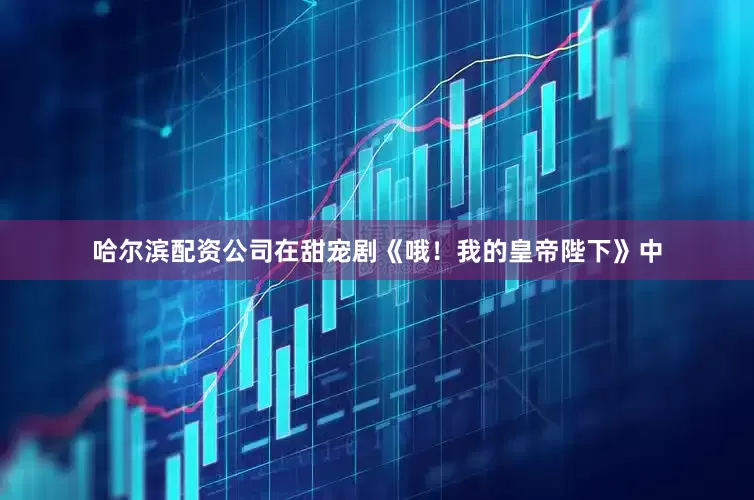 哈尔滨配资公司在甜宠剧《哦！我的皇帝陛下》中