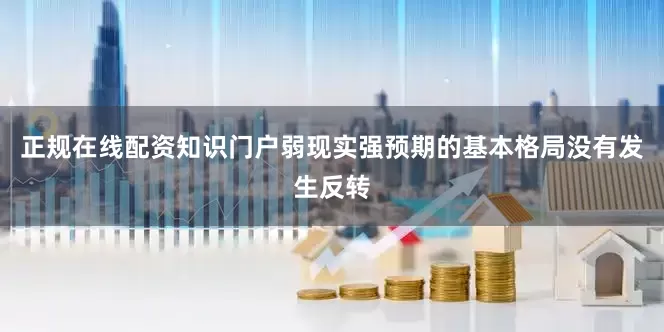 正规在线配资知识门户弱现实强预期的基本格局没有发生反转