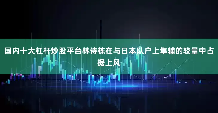 国内十大杠杆炒股平台林诗栋在与日本队户上隼辅的较量中占据上风