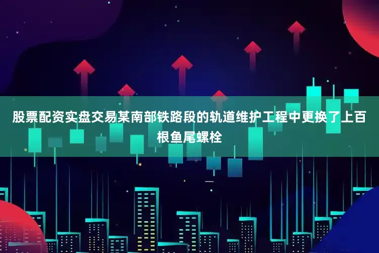 股票配资实盘交易某南部铁路段的轨道维护工程中更换了上百根鱼尾螺栓