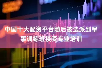 中国十大配资平台随后被选派到军事训练班接受专业培训