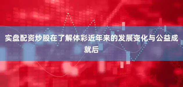 实盘配资炒股在了解体彩近年来的发展变化与公益成就后