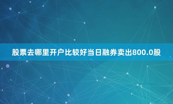 股票去哪里开户比较好当日融券卖出800.0股