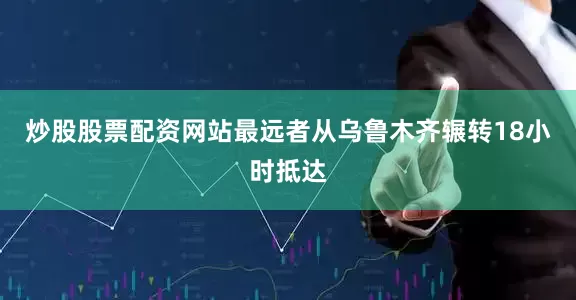炒股股票配资网站最远者从乌鲁木齐辗转18小时抵达