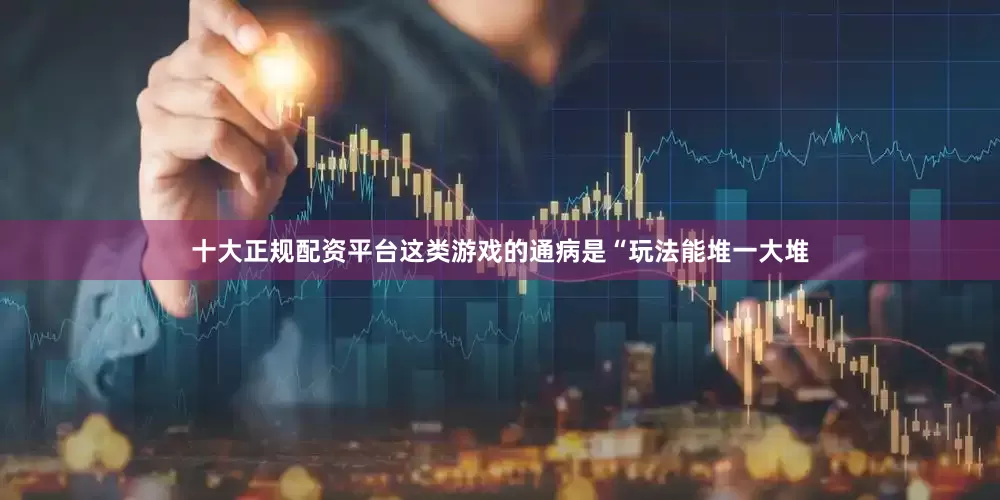 十大正规配资平台这类游戏的通病是“玩法能堆一大堆