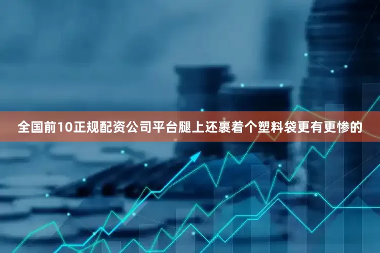 全国前10正规配资公司平台腿上还裹着个塑料袋更有更惨的