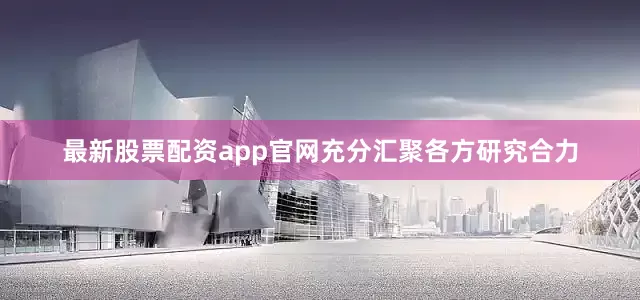 最新股票配资app官网充分汇聚各方研究合力